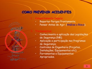 Comportamento Seguro: Reportar Perigos Prontamente; Pensar Antes de Agir. ( Análise o Risco ). Treinamentos; Conhecimento e aplicação das Legislações de Segurança (NR); Aplicação e participação nos Programas de Segurança;  Controles de Engenharia (Projetos, Instalações, Equipamentos etc); Ferramentas e Equipamentos Apropriados. COMO PREVENIR ACIDENTES 