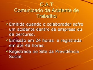 C.A.T Comunicado da Acidente de Trabalho Emitida quando o colaborador sofre um acidente dentro da empresa ou de percurso. Emissão em 24 horas  e registrada em até 48 horas. Registrada no Site da Previdência Social. 