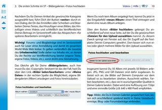 2.   Die ersten Schritte im ST – Bildergalerien • Fotos hochladen                                    Videos  |  Hilfe  | 	      10
• ––
• ––
• ––
A-Z    Nachdem Du für Deinen Artikel die gewünschte Kategorie              Wenn Du noch kein Album angelegt hast, kannst Du jetzt in
       ausgewählt hast, führt Dich der Button »weiter« durch ei-           das Eingabefeld »neues Album« einen Titel eintragen und
       nen Dialog, der Dir das Einstellen oder Schreiben und Bear-         damit eine neues Album anlegen.
       beiten Deines Textes, das Hinzufügen eines Bildes, das Hin-
       zufügen eines Videos und schließlich das Veröffentlichen            Über den Button »Bilder hochladen« gelangst Du an-
       Deines Beitrags im Seniorentreff oder das Abspeichern »für          schließend auf eine neue Seite, auf der Du die gewünschten
       späteres Bearbeiten« ermöglicht.                                    »Dateien für den Upload auswählen« kannst. Zu diesem
                                                                           Zweck springt ein Fenster auf, das Dir Zugriff auf die Fest-
       Wichtig!  Forums- und Blogbeiträge sind im Seniorentreff            platte Deines Computers gewährt. Dort lassen sich nun ei-
       auch für Leser ohne Anmeldung und damit im gesamten                 nes oder gleich mehrere Bilder für den Upload auswählen.
       World Wide Web lesbar. Es gelten verbindlich die Gesetze
       des Urheberrechts! Stelle daher nur Inhalte ein, an denen
       Du die Rechte zur Veröffentlichung besitzt (eigene Texte,
       eigene Fotos, Videos, etc.), sonst droht eine Abmahnung.

       Das Gleiche gilt für Deine »Bildergalerien«, auch hier
       musst Du das »Copyright« besitzen! Ist das der Fall, hast Du        Insgesamt kannst Du 50 Alben mit jeweils 50 Bildern anle-
       über den Link »Bilder laden/bearbeiten« unter »Meine                gen. JPG, PNG und GIF-Dateien sind dafür zugelassen. Es
       Daten« in der rechten Spalte die Möglichkeit, eigene Bil-           bietet sich an, die Bilder auf Deinem Computer vor dem
       dergalerien (Alben) anzulegen und Fotos hineinzuladen.              Upload so zu bearbeiten (drehen, Ausschnitt wählen, Far-
                                                                           ben bearbeiten, etc.), dass sie in wunschgemäßer Qualität in
                                                                           Deiner Galerie landen. Dabei wird eine Auflösung von 72dpi
                                                                           und eine sinnvolle Größe (z.B. 640 x 480 Pixel) empfohlen.

                                                                           Tipp:  Bilder, die Du in Deinen Galerien gespeichert hast, las-
                                                                           sen sich anschließend spielend leicht in Deine Gästebuch-
                                                                           einträge, Blog- oder Forumsbeiträge einbinden.
 
