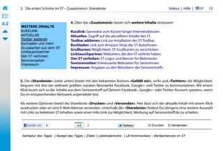 2.   Die ersten Schritte im ST – Zusatzmenü • Shareleiste                                     Videos  |  Hilfe  | 	    13
• ––
• ––
• ––
A-Z                                     4. Über das »Zusatzmenü« lassen sich weitere Inhalte ansteuern:

                                        Kurzlink: Generator zum Kürzen langer Internetadressen .
                                        Aktuelles: Zugriff auf die aktuellsten Inhalte des ST.
                                        Toolbar addieren: Link zur Installation der ST-Toolbar.
                                        Buchladen: Link zum Amazon-Shop der ST-AutorInnen.
                                        Grußkarten: Möglichkeit, ST-Grußkarten zu verschicken.
                                        Linktauschpartner: Webseiten, die den ST verlinkt haben.
                                        Den ST verlinken: ST-Logos und Banner für Webmaster.
                                        Seniorenseiten: Interessante Webseiten für SeniorInnen.
                                        Impressum: Angaben zu den Betreibern des Seniorentreffs.


       5. Die »Shareleiste« (siehe unten) bietet mit den bekannten Buttons »Gefällt mir«, »+1« und »Twittern« die Möglichkeit,
       bequem mit drei der weltweit größten sozialen Netzwerke Facebook, Google+ und Twitter zu kommunizieren. Mit einem
       Klick lassen sich so die  Inhalte aus dem Seniorentreff auf Deinem Facebook-, Google+- oder Twitter-Account »posten«, wenn
       Du im entsprechenden Netzwerk angemeldet bist.

       Als weitere Optionen bietet die Shareleiste »Drucken« und »Versenden«. Hier lässt sich der aktuelle Inhalt mit einem Klick
       ausdrucken oder an eine E-Mail-Adresse versenden. Unterhalb der »Shareleiste« findest Du übrigens eine weitere Auswahl
       mit Links zu beliebten ST-Inhalten sowie einen Info-Link zur Möglichkeit, Werbung auf Seniorentreff.de zu schalten.
 