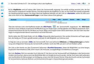 2.   Die ersten Schritte im ST – Die wichtigen Links in der Kopfleiste                         Videos  |  Hilfe  | 	     14
• ––
• ––
• ––
A-Z    6. Die »Kopfleiste« wird auf nahezu allen Seiten des Seniorentreffs angezeigt. Sie enthält wichtige zentrale Links, die hier
       stets bequem angesteuert werden können. Eine Besonderheit der Kopfleiste ist, dass sie ihre Farbe dem jeweils ausgewähl-
       ten Hauptmenüpunkt anpasst. Am linken Rand der Kopfleiste befindet sich der Link zur »Startseite«, wohin Du stets auch
       über einen Klick auf das »Seniorentreff-Logo« in der linken oberen Ecke gelangst.




       Über den nächsten Link in der Kopfleiste werden die »RSS-Feeds«           des Seniorentreffs angesteuert. Als »RSS-Feed«
       wird die in einer Zeitleiste strukturierte Veröffentlichung von Änderungen und Neuigkeiten einer Website bezeichnet. Dem-
       entsprechend kannst Du hier für die News aus Forum, Blogs und Gruppen einen Dienst abonnieren, der Dich über neue Bei-
       träge im entsprechenden Bereich automatisch via Email informiert.

       Rechts neben den RSS-Feeds finden sich die »FAQs« (frequently asked questions). Hier werden Antworten auf Fragen gege-
       ben, die häufig von ST-Usern gestellt werden und/oder für alle Mitglieder von Interesse sind.

       Es folgt der Link zur zentralen »Hilfe« des Seniorentreffs. Dort sind zahlreiche Hilfetexte und Videoanleitungen zur Bedie-
       nung und erfolgreichen Nutzung des Seniorentreffs zu finden. Suche die Hilfe auf, wenn sich ein Problem auftut.

       Der Link zu dem bereits aus dem Zusatzmenü bekannten »Kurzlink-Generator«, bietet die Möglichkeit, aus einer langen,
       kryptischen Internetadresse (URL) einen neuen Link mit kurzer, aussagekräftiger Schreibweise zu erzeugen.

       Der Link »Suchen« führt zur zentralen Such-Seite des ST. Hier lässt sich der Seniorentreff nach Mitgliedern oder bestimmten
       Inhalten durchsuchen, ebenso kann das World Wide Web mit Google durchsucht werden. Auf der Such-Seite steht außerdem
       eine Suchfunktion für Kleinanzeigen zur Verfügung, es kann dort der Amazon-Partner-Shop durchsucht und das Suchmodul
       für Seniorenheime, betreutes Wohnen und Senioreneinrichtungen in Deutschland genutzt werden.
 