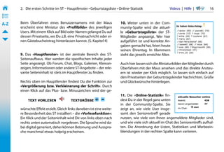 2.   Die ersten Schritte im ST – Hauptfenster • Geburtstagsliste • Online-Statistik                 Videos  |  Hilfe  | 	    16
• ––
• ––
• ––
A-Z    Beim Überfahren eines Benutzernamens mit der Maus                  10. Weiter unten in der Com-
       erscheint eine Miniatur des »Profilbilds« des jeweiligen           munity-Spalte wird die aktuel-
       Users. Mit einem Klick auf Bild oder Namen gelangst Du auf         le »Geburtstagsliste« der ST-
       dessen Privatseite, wo Du z.B. eine Privatnachricht oder ei-       Mitglieder angezeigt. Wer hier
       nen Gästebucheintrag hinterlassen kannst. (S. Kapitel 4)           aufgeführt ist und korrekte An-
                                                                          gaben gemacht hat, feiert heute
                                                                          seinen Ehrentag. In Klammern
       9. Das »Hauptfenster« ist der zentrale Bereich des ST-             steht das jeweils erreichte Alter.
       Seitenaufbaus. Hier werden die spezifischen Inhalte jeder
       Seite angezeigt. Ob Forum, Chat, Blogs, Galerien, Kleinan-         Auch hier lassen sich die Miniaturbilder der Mitglieder durch
       zeigen, Informationen oder andere ST-Angebote – der rele-          Überfahren mit der Maus ansehen und das direkte Ansteu-
       vante Seiteninhalt ist stets im Hauptfenster zu finden.            ern ist wieder per Klick möglich. So lassen sich einfach auf
                                                                          den Privatseiten der Geburtstagskinder Nachrichten, Grüße
       Rechts oben im Hauptfenster findest Du die Funktion zur            und Glückwünsche hinterlegen.
       »Vergrößerung bzw. Verkleinerung der Schrift«. Durch
       einen Klick auf das Plus- bzw. Minuszeichen wird der ge-
                                                                          11. Die »Online-Statistik« fin-
                                                                          dest Du in der Regel ganz unten
                                                                          in der Community-Spalte. Sie
       wünschte Effekt erzielt. Gleich links daneben ist eine weite-      zeigt an, wie viele User insge-
       re Besonderheit des ST installiert – die »Vorlesefunktion«:        samt den Seniorentreff gerade
       Ein Klick und der Seiteninhalt wird Dir von links oben nach        nutzen, wie viele von ihnen angemeldete Mitglieder sind,
       rechts unten automatisch vorgelesen. Die Sprache wird da-          und wie viele sich aktuell im Chat des Seniorentreffs aufhal-
       bei digital generiert, daher können Betonung und Ausspra-          ten. Die Anordnung der Listen, Statistiken und Werbeein-
       che manchmal etwas holprig erscheinen.                             blendungen in der rechten Spalte kann variieren.
 