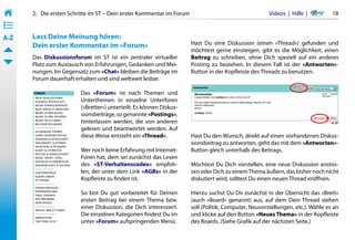 2.   Die ersten Schritte im ST – Dein erster Kommentar im Forum                                   Videos  |  Hilfe  | 	     18
• ––
• ––
• ––
A-Z    Lass Deine Meinung hören:
       Dein erster Kommentar im »Forum«                                  Hast Du eine Diskussion (einen »Thread«) gefunden und
                                                                         möchtest gerne einsteigen, gibt es die Möglichkeit, einen
       Das Diskussionsforum im ST ist ein zentraler virtueller           Beitrag zu schreiben, ohne Dich speziell auf ein anderes
       Platz zum Austausch von Erfahrungen, Gedanken und Mei-            Posting zu beziehen. In diesem Fall ist der »Antworten«-
       nungen. Im Gegensatz zum »Chat« bleiben die Beiträge im           Button in der Kopfleiste des Threads zu benutzen.
       Forum dauerhaft erhalten und sind weltweit lesbar.

                          Das »Forum« ist nach Themen und
                          Unterthemen in einzelne Unterforen
                          (»Bretter«) unterteilt. Es können Diskus-
                          sionsbeiträge, so genannte »Postings«,
                          hinterlassen werden, die von anderen
                          gelesen und beantwortet werden. Auf
                          diese Weise entsteht ein »Thread«.             Hast Du den Wunsch, direkt auf einen vorhandenen Diskus-
                                                                         sionsbeitrag zu antworten, geht das mit dem »Antworten«-
                          Wer noch keine Erfahrung mit Internet-         Button gleich unterhalb des Beitrags.
                          Foren hat, dem sei zunächst das Lesen
                          des »ST-Verhaltenscodex« empfoh-               Möchtest Du Dich vorstellen, eine neue Diskussion anstos-
                          len, der unter dem Link »AGBs« in der          sen oder Dich zu einem Thema äußern, das bisher noch nicht
                          Kopfleiste zu finden ist.                      diskutiert wird, solltest Du einen neuen Thread eröffnen.

                          So bist Du gut vorbereitet für Deinen          Hierzu suchst Du Dir zunächst in der Übersicht das »Brett«
                          ersten Beitrag bei einem Thema bzw.            (auch »Board« genannt) aus, auf dem Dein Thread stehen
                          einer Diskussion, die Dich interessiert.       soll (Politik, Computer, Neuvorstellungen, etc.). Wähle es an
                          Die einzelnen Kategorien findest Du im         und klicke auf den Button »Neues Thema« in der Kopfleiste
                          unter »Forum« aufspringenden Menü.             des Boards. (Siehe Grafik auf der nächsten Seite.)
 