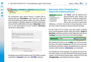2.   Die ersten Schritte im ST – Forumsbeitrag • Login in den ST-Chat                           Videos  |  Hilfe  | 	     19
• ––
• ––
• ––
A-Z                                                                     Dein erster »Chat«? Entdecke diese
                                                                        lockere Art zu kommunizieren!
                                                                                                Als »Chat« wird die elektronische
       Ob »Antworten« oder »Neues Thema«, in jedem Fall er-                                     Kommunikation über Tastatur und
       scheint jetzt der »Text-Editor«. Hier kannst Du Titel und                                Bildschirm in »Echtzeit« bezeichnet.
       Text Deines Beitrags eingeben, Bilder und Links einfügen,                                Beim Chat im Seniorentreff han-
       einen expliziten »Linktipp« abgeben und Deinen Beitrag im                                delt es sich um einen so genannten
       Seniorentreff veröffentlichen. Vor dem »Absenden« bietet         »Webchat«, mit dem man direkt im Internetbrowser »chat-
       sich an, das Geschriebene mit der Funktion »Vorschau«            ten« kann. Hierzu wird keine weitere Software benötigt.
       nochmals zu überprüfen!
                                                                        Um den Chat im ST zu nutzen, muss das »Login« zunächst
                                                                        noch einmal bestätigt werden: Bitte den Button »Login in
                                                                        den Chat« anklicken und Dich auf der folgenden Seite durch
                                                                        »anlegen« als neuen Chat-User nochmals bestätigen.



                                                                        Nun befindest Du Dich in der »Lobby« des ST-Chat. Bereits
                                                                        hier kann mit anderen Mitgliedern, die sich auch in der Lob-
                                                                        by befinden, gechattet werden. Beispielsweise um sich in ei-
                                                                        nem der vielen weiteren »Chaträume« zu verabreden.

                                                                        Im Hauptfenster wird angezeigt, wer gerade den Raum be-
                                                                        tritt oder verlässt, und was die jeweils Anwesenden gerade
       Die Bedienung und die Funktionen des Text-Editors werden         »sagen«. Auch Du kannst etwas sagen, indem Du Text in die
       ausführlich in Kapitel 4 und in der »ST-Hilfe« erläutert.        »Eingabezeile« unterhalb des Fensters eingibst.
 