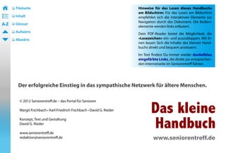 Titelseite                                                        Hinweise für das Lesen dieses Handbuchs 2
                                                                                                            	
• ––                                                                     am Bildschirm: Für das Lesen am Bildschirm
• ––
• ––   Inhalt                                                            empfehlen sich die interaktiven Elemente zur
                                                                         Navigation durch das Dokument. Die Bedien-
A-Z    Glossar
                                                                         elemente werden links erläutert.
       Aufwärts
                                                                         Dein PDF-Reader bietet die Möglichkeit, die
       Abwärts                                                           »Lesezeichen« ein- und auszuklappen. Mit ih-
                                                                         nen lassen Sich die Inhalte des kleinen Hand-
                                                                         buchs direkt und bequem ansteuern.
                                                                         Im Text findest Du immer wieder dunkelblau
                                                                         eingefärbte Links, die direkt zur entsprechen-
                                                                         den Internetseite im Seniorentreff führen.




        Der erfolgreiche Einstieg in das sympathische Netzwerk für ältere Menschen.



                                                                                Das kleine
         © 2012 Seniorentreff.de – das Portal für Senioren

         Margit Fischbach • Karl-Friedrich Fischbach • David G. Rieder

         Konzept, Text und Gestaltung
         David G. Rieder

         www.seniorentreff.de
                                                                                Handbuch
         redaktion@seniorentreff.de                                               www.seniorentreff.de
 