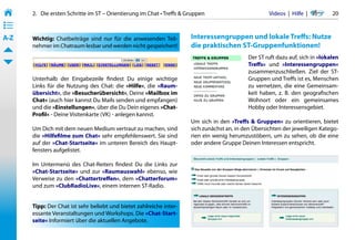 2.   Die ersten Schritte im ST – Orientierung im Chat • Treffs & Gruppen                         Videos  |  Hilfe  | 	     20
• ––
• ––
• ––
A-Z    Wichtig: Chatbeiträge sind nur für die anwesenden Teil-           Interessengruppen und lokale Treffs: Nutze
       nehmer im Chatraum lesbar und werden nicht gespeichert!           die praktischen ST-Gruppenfunktionen!
                                                                                               Der ST ruft dazu auf, sich in »lokalen
                                                                                               Treffs« und »Interessengruppen«
                                                                                               zusammenzuschließen. Ziel der ST-
       Unterhalb der Eingabezeile findest Du einige wichtige                                   Gruppen und Treffs ist es, Menschen
       Links für die Nutzung des Chat: die »Hilfe«, die »Raum-                                 zu vernetzen, die eine Gemeinsam-
       übersicht«, die »Besucherübersicht«, Deine »Mailbox im                                  keit haben, z. B. den geografischen
       Chat« (auch hier kannst Du Mails senden und empfangen)                                  Wohnort oder ein gemeinsames
       und die »Einstellungen«, über die Du Dein eigenes »Chat-                                Hobby oder Interessensgebiet.
       Profil« - Deine Visitenkarte (VK) - anlegen kannst.
                                                                         Um sich in den »Treffs & Gruppen« zu orientieren, bietet
       Um Dich mit dem neuen Medium vertraut zu machen, sind             sich zunächst an, in den Übersichten der jeweiligen Katego-
       die »Hilfefilme zum Chat« sehr empfehlenswert. Sie sind           rien ein wenig herumzustöbern, um zu sehen, ob die eine
       auf der »Chat-Startseite« im unteren Bereich des Haupt-           oder andere Gruppe Deinen Interessen entspricht.
       fensters aufgelistet.

       Im Untermenü des Chat-Reiters findest Du die Links zur
       »Chat-Startseite« und zur »Raumauswahl« ebenso, wie
       Verweise zu den »Chattertreffen«, dem »Chatterforum«
       und zum »ClubRadioLive«, einem internen ST-Radio.


       Tipp: Der Chat ist sehr beliebt und bietet zahlreiche inter-
       essante Veranstaltungen und Workshops. Die »Chat-Start-
       seite« Informiert über die aktuellen Angebote.
 