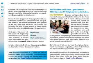 2.   Die ersten Schritte im ST – Eigene Gruppe gründen • Reale Treffen & Reisen                  Videos  |  Hilfe  | 	     21
• ––
• ––
• ––
A-Z    Ist dies der Fall, kannst Du der Gruppe durch einen Klick auf    Reale Treffen und Reisen – gemeinsame
       den entsprechenden Link beitreten. In manchen Treffs und         Aktivitäten der ST-Mitglieder im realen Leben
       Gruppen muss Deine Mitgliedschaft zunächst vom jeweili-
       gen »Gruppenadmin« bestätigt werden.                                                      Eines der wichtigsten Ziele des Se-
                                                                        niorentreffs ist es, seine Mitglieder nicht nur in den Foren
       Findest Du keine Gruppen, die Dir zusagen, kannst Du na-         und Chats, sondern auch im realen Leben zusammen zu
       türlich eine eigene Gruppe oder einen lokalen Treff grün-                                          bringen. Dies beginnt bei
       den. Klicke auf den entsprechenden Link, dann gelangst                                             Verabredungen zum Kaf-
       Du auf eine Dialog-Seite, auf der Du Titel, Thematik und                                           fee oder auf ein Glas Wein,
       Richtlinien für Deine Gruppe festlegst. In dieser Gruppe                                           was besonders in regiona-
       bist nun Du selbst der »Administrator« (Gruppenadmin).                                             len Gruppen immer spon-
                                                                                                          tan stattfinden kann, und
       Als Gruppenmitglied oder -ad-                                                                      geht bis hin zu mehrtägi-
       min lassen sich Blogbeiträge                                                                       gen Treffen und Reisen, die
       innerhalb der Gruppe bzw. des                                    ST-Mitglieder in unregelmäßigen Abständen untereinander
       Treffs schreiben, es können                                      organisieren. Schließlich möchte man diejenigen, mit denen
       Bilder hochgeladen und Nach-                                     man täglich diskutiert, spielt oder chattet, vielleicht auch
       richten an der »Pinnwand« bekannt gemacht werden.                einmal persönlich kennen lernen.

       An jeden Artikel schließt sich eine »Kommentarfunktion«          Die Treffen der ST-lerInnen sind in der Regel gut durchorga-
       an, die eine thematische Diskussion ermöglicht.                  nisiert und bieten ein ausgefeiltes und auf die Bedürfnisse
                                                                        der älteren Teilnehmer abgestimmtes Programm.

       Tipp: Die Treffs und Gruppen im ST bieten eine tolle Ge-         Ankündigungen und Infos zu den neuesten Aktivitäten in
       legenheit, Lokale, Vereine, Initiativen, Interessensgemein-      diesem Bereich, die entsprechenden Ansprechpartner und
       schaften und natürlich Freunde und Bezugsgruppen aktiv           Berichte über frühere Treffen und Reisen findest Du unter
       zu vernetzen und »Reale Treffen« zu organisieren.                dem Hauptmenüpunkt  »Reale Treffen & Reisen«.
 