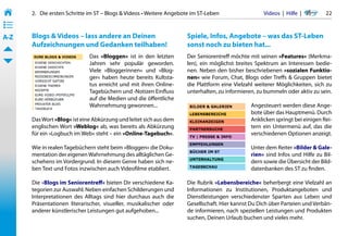 2.   Die ersten Schritte im ST – Blogs & Videos • Weitere Angebote im ST-Leben                 Videos  |  Hilfe  | 	     22
• ––
• ––
• ––
A-Z    Blogs & Videos – lass andere an Deinen                          Spiele, Infos, Angebote – was das ST-Leben
       Aufzeichnungen und Gedanken teilhaben!                          sonst noch zu bieten hat...
                              Das »Bloggen« ist in den letzten         Der Seniorentreff möchte mit seinen »Features« (Merkma-
                              Jahren sehr populär geworden.            len), ein möglichst breites Spektrum an Interessen bedie-
                              Viele »Bloggerinnen« und »Blog-          nen. Neben den bisher beschriebenen »sozialen Funktio-
                              ger« haben heute bereits Kultsta-        nen« wie Forum, Chat, Blogs oder Treffs & Gruppen bietet
                              tus erreicht und mit ihren Online-       die Plattform eine Vielzahl weiterer Möglichkeiten, sich zu
                              Tagebüchern und -Notizen Einfluss        unterhalten, zu informieren, zu bummeln oder aktiv zu sein.
                              auf die Medien und die öffentliche
                              Wahrnehmung gewonnen...                                            Angesteuert werden diese Ange-
                                                                                                 bote über das Hauptmenü. Durch
       Das Wort »Blog« ist eine Abkürzung und leitet sich aus dem                                Anklicken springt bei einigen Rei-
       englischen Wort »Weblog« ab, was bereits als Abkürzung                                    tern ein Untermenü auf, das die
       für ein »Logbuch im Web« steht – ein »Online-Tagebuch«.                                   verschiedenen Optionen anzeigt.

       Wie in realen Tagebüchern steht beim »Bloggen« die Doku-                                  Unter dem Reiter »Bilder & Gale-
       mentation der eigenen Wahrnehmung des alltäglichen Ge-                                    rien« sind Infos und Hilfe zu Bil-
       schehens im Vordergrund. In diesem Genre haben sich ne-                                   dern sowie die Übersicht der Bild-
       ben Text und Fotos inzwischen auch Videofilme etabliert.                                  datenbanken des ST zu finden.

       Die »Blogs im Seniorentreff« bieten Dir verschiedene Ka-        Die Rubrik »Lebensbereiche« beherbergt eine Vielzahl an
       tegorien zur Auswahl. Neben einfachen Schilderungen und         Informationen zu Institutionen, Produktangeboten und
       Interpretationen des Alltags sind hier durchaus auch die        Dienstleistungen verschiedenster Sparten aus Leben und
       Präsentationen literarischer, visueller, musikalischer oder     Gesellschaft. Hier kannst Du Dich über Parteien und Verbän-
       anderer künstlerischer Leistungen gut aufgehoben...             de informieren, nach speziellen Leistungen und Produkten
                                                                       suchen, Deinen Urlaub buchen und vieles mehr.
 