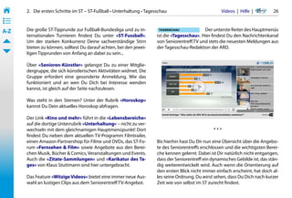 2.   Die ersten Schritte im ST – ST-Fußball • Unterhaltung • Tagesschau                           Videos  |  Hilfe  | 	     26
• ––
• ––
• ––
A-Z    Die große ST-Tipprunde zur Fußball-Bundesliga und zu in-                                 Der unterste Reiter des Hauptmenüs
       ternationalen Turnieren findest Du unter »ST-Fussball«.           ist die »Tagesschau«. Hier findest Du den Nachrichtenkanal
       Um der starken Konkurrenz Deine sachverständige Stirn             von Seniorentreff.TV und stets die neuesten Meldungen aus
       bieten zu können, solltest Du darauf achten, bei den jewei-       der Tagesschau-Redaktion der ARD.
       ligen Tipprunden von Anfang an dabei zu sein...

       Über »Senioren-Künstler« gelangst Du zu einer Mitglie-
       dergruppe, die sich künstlerischen Aktivitäten widmet. Die
       Gruppe erfordert eine gesonderte Anmeldung. Wie das
       funktioniert und an wen Du Dich bei Interesse wenden
       kannst, ist gleich auf der Seite nachzulesen.

       Was steht in den Sternen? Unter der Rubrik »Horoskop«
       kannst Du Dein aktuelles Horoskop abfragen.

       Der Link »Kino und mehr« führt in die »Lebensbereiche«
       auf die dortige Unterrubrik »Unterhaltung« – nicht zu ver-
       wechseln mit dem gleichnamigen Hauptmenüpunkt! Dort                                           ***
       findest Du neben dem aktuellen TV-Programm Filmtrailer,
       einen Amazon-Partnershop für Filme und DVDs, das ST-Fo-           Bis hierhin hast Du Dir nun eine Übersicht über die Angebo-
       rum »Fernsehen & Film« sowie Angebote aus den Berei-              te des Seniorentreffs erschlossen und die wichtigsten Berei-
       chen Musik, Bücher & Comics, Veranstaltungen und Events.          che kennen gelernt. Dabei ist Dir natürlich nicht entgangen,
       Auch die »Zitate-Sammlungen« und »Karikatur des Ta-               dass der Seniorentreff ein dynamisches Gebilde ist, das stän-
       ges« von Klaus Stuttmann sind hier untergebracht.                 dig weiterentwickelt wird. Auch wenn die Orientierung auf
                                                                         den ersten Blick nicht immer einfach erscheint, hat doch al-
       Das Feature »Witzige Videos« bietet eine immer neue Aus-          les seine Ordnung. Du wirst sehen, dass Du Dich nach kurzer
       wahl an lustigen Clips aus dem Seniorentreff.TV-Angebot.          Zeit wie von selbst im ST zurecht findest.
 