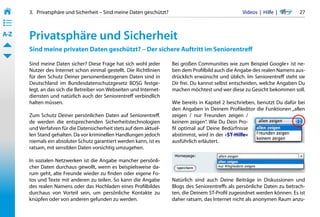 3.   Privatsphäre und Sicherheit – Sind meine Daten geschützt?                                 Videos  |  Hilfe  | 	    27
• ––
• ––
• ––
A-Z    Privatsphäre und Sicherheit
       Sind meine privaten Daten geschützt? – Der sichere Auftritt im Seniorentreff

       Sind meine Daten sicher? Diese Frage hat sich wohl jeder         Bei großen Communities wie zum Beispiel Google+ ist ne-
       Nutzer des Internet schon einmal gestellt. Die Richtlinien       ben dem Profilbild auch die Angabe des realen Namens aus-
       für den Schutz Deiner personenbezogenen Daten sind in            drücklich erwünscht und üblich. Im Seniorentreff steht sie
       Deutschland im Bundesdatenschutzgesetz BDSG festge-              Dir frei. Du kannst selbst entscheiden, welche Angaben Du
       legt, an das sich die Betreiber von Webseiten und Internet-      machen möchtest und wer diese zu Gesicht bekommen soll.
       diensten und natürlich auch der Seniorentreff verbindlich
       halten müssen.                                                   Wie bereits in Kapitel 2 beschrieben, benutzt Du dafür bei
                                                                        den Angaben in Deinem Profileditor die Funktionen „allen
       Zum Schutz Deiner persönlichen Daten auf Seniorentreff.          zeigen / nur Freunden zeigen /
       de werden die entsprechenden Sicherheitstechnologien             keinem zeigen“. Wie Du Dein Pro-
       und Verfahren für die Datensicherheit stets auf dem aktuel-      fil optimal auf Deine Bedürfnisse
       len Stand gehalten. Da vor kriminellen Handlungen jedoch         abstimmst, wird in der »ST-Hilfe«
       niemals ein absoluter Schutz garantiert werden kann, ist es      ausführlich erläutert.
       ratsam, mit sensiblen Daten vorsichtig umzugehen.

       In sozialen Netzwerken ist die Angabe mancher persönli-
       cher Daten durchaus gewollt, wenn es beispielsweise da-
       rum geht, alte Freunde wieder zu finden oder eigene Fo-
       tos und Texte mit anderen zu teilen. So kann die Angabe          Natürlich sind auch Deine Beiträge in Diskussionen und
       des realen Namens oder das Hochladen eines Profilbildes          Blogs des Seniorentreffs als persönliche Daten zu betrach-
       durchaus von Vorteil sein, um persönliche Kontakte zu            ten, die Deinem ST-Profil zugeordnet werden können. Es ist
       knüpfen oder von anderen gefunden zu werden.                     daher ratsam, das Internet nicht als anonymen Raum anzu-
 