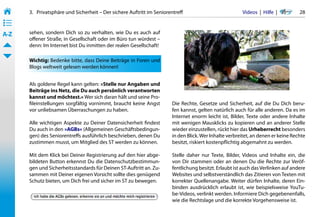 3.   Privatsphäre und Sicherheit – Der sichere Auftritt im Seniorentreff                          Videos  |  Hilfe  | 	      28
• ––
• ––
• ––
A-Z    sehen, sondern Dich so zu verhalten, wie Du es auch auf
       offener Straße, in Gesellschaft oder im Büro tun würdest –
       denn: Im Internet bist Du inmitten der realen Gesellschaft!

       Wichtig: Bedenke bitte, dass Deine Beiträge in Foren und
       Blogs weltweit gelesen werden können!


       Als goldene Regel kann gelten: »Stelle nur Angaben und
       Beiträge ins Netz, die Du auch persönlich verantworten
       kannst und möchtest.« Wer sich daran hält und seine Pro-
       fileinstellungen sorgfältig vornimmt, braucht keine Angst         Die Rechte, Gesetze und Sicherheit, auf die Du Dich beru-
       vor unliebsamen Überraschungen zu haben.                          fen kannst, gelten natürlich auch für alle anderen. Da es im
                                                                         Internet enorm leicht ist, Bilder, Texte oder andere Inhalte
       Alle wichtigen Aspekte zu Deiner Datensicherheit findest          mit wenigen Mausklicks zu kopieren und an anderer Stelle
       Du auch in den »AGBs« (Allgemeinen Geschäftsbedingun-             wieder einzustellen, rückt hier das Urheberrecht besonders
       gen) des Seniorentreffs ausführlich beschrieben, denen Du         in den Blick. Wer Inhalte verbreitet, an denen er keine Rechte
       zustimmen musst, um Mitglied des ST werden zu können.             besitzt, riskiert kostenpflichtig abgemahnt zu werden.

       Mit dem Klick bei Deiner Registrierung auf den hier abge-         Stelle daher nur Texte, Bilder, Videos und Inhalte ein, die
       bildeten Button erkennst Du die Datenschutzbestimmun-             von Dir stammen oder an denen Du die Rechte zur Veröf-
       gen und Sicherheitsstandards für Deinen ST-Auftritt an. Zu-       fentlichung besitzt. Erlaubt ist auch das Verlinken auf andere
       sammen mit Deiner eigenen Vorsicht sollte dies genügend           Websites und selbstverständlich das Zitieren von Texten mit
       Schutz bieten, um Dich frei und sicher im ST zu bewegen.          korrekter Quellenangabe. Weiter dürfen Inhalte, deren Ein-
                                                                         binden ausdrücklich erlaubt ist, wie beispielsweise YouTu-
                                                                         be-Videos, verlinkt werden. Informiere Dich gegebenenfalls,
                                                                         wie die Rechtslage und die korrekte Vorgehensweise ist.
 