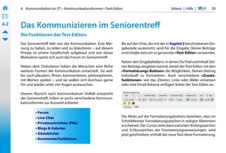 4.   Kommunikation im ST – Kommunikationsformen • Text-Editor                               Videos  |  Hilfe  | 	     29
• ––
• ––
• ––
A-Z    Das Kommunizieren im Seniorentreff
       Die Funktionen des Text-Editors
       Der Seniorentreff lebt von der Kommunikation. Eine Mei-     Bis auf den Chat, der mit der in Kapitel 2 beschriebenen Ein-
       nung zu haben, zu teilen und zu diskutieren – auf diesem    gabezeile auskommt, wird für die Eingabe Deiner Beiträge
       Prinzip ist unsere Gesellschaft aufgebaut und von dieser    und Inhalte stets ein so genannter »Text-Editor« verwendet.
       Motivation speist sich auch das Forum im Seniorentreff.
                                                                   Neben den Eingabefeldern, in denen Du Titel und Inhalt Dei-
       Neben dem Diskutieren haben die Menschen eine Reihe         nes Beitrags eingeben kannst, bietet der Text-Editor mit den
       weiterer Formen der Kommunikation entwickelt. Sie wol-      »Formatierungs-Buttons« die Möglichkeit, Deinen Beitrag
       len auch plaudern, flirten, kommentieren, philosophieren,   individuell zu formatieren. Auch verschiedene »Zusatz-
       mit Worten spielen – und sie wollen sich durchaus gerne     funktionen« wie das Zitieren, Links oder Bilder einsetzen
       hin und wieder unter vier Augen austauschen.                oder eine Email-Adresse einfügen bietet der Text-Editor an.

       Diesem Wunsch nach kommunikativer Vielfalt entspricht
       der Seniorentreff, indem er sechs verschiedene Kommuni-
       kationsformen zur Auswahl anbietet:

                • Forum
                • Live-Chat                                        Die Klicks auf die Formatierungsbuttons bewirken, dass im
                                                                   Schreibfenster Formatierungszeichen in eckigen Klammern
                • Privatnachrichten (PNs)
                                                                   erscheinen. Der Cursor steht dann zwischen Anfangszeichen
                • Blogs & Galerien                                 und Schlusszeichen der Formatierungsanweisungen, wird
                • Gästebücher                                      jetzt geschrieben, enthält der neue Text diese Formatierung.
                • Kommentarfunktionen
 