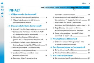 3
• ––
• ––
• ––                                                                    TIPP: 	 Die einzelnen Kapitel lassen sich durch Anklicken direkt ansteuern
A-Z    INHALT
       1. Willkommen im Seniorentreff                                                         lockere Art zu kommunizieren! ....................................  19
            Ein Wort zur »Seniorentreff Geschichte« .................   4                     Interessengruppen und lokale Treffs – nutze
            10 gute Gründe, warum es sich lohnt, im                                           die praktischen ST-Gruppenfunktionen! .................  20
            Seniorentreff mitzumachen ..........................................   5          Reale Treffen und Reisen – gemeinsame

       2. Die ersten Schritte im Seniorentreff                                                Aktivitäten der ST-Mitglieder im realen Leben .....  21
                                                                                              Blogs & Videos – lass andere an Deinen
            Jetzt geht’s los : Die Erstanmeldung ............................   6
                                                                                              Aufzeichnungen und Gedanken teilhaben! ..........  22
            Deine eigene »Homepage« mit Deinem »Profil«
                                                                                              Spiele, Infos, Angebote – was das ST-Leben
            ist Deine Visitenkarte im Seniorentreff ....................   8
                                                                                              sonst noch zu bieten hat .............................................   22
            Gästebücher, Blogs und Bildergalerien –
            gestalte den ST mit Deinen Inhalten aktiv mit! ......  9                     3. Privatsphäre und Sicherheit
            So findest Du Dich zurecht: Bedienung und                                         Sind meine privaten Daten geschützt? – Der

            Seitenaufbau am Beispiel der ST-Startseite ............  11                       sichere Auftritt im Seniorentreff ..................................  27

            Hilfe im Seniorentreff – die zentrale Hilfe,                                 4. Das Kommunizieren im Seniorentreff
            Hilfevideos, Lerngruppen und mehr ........................  17                    Die Funktionen des Text-Editors ...................................  29
            Lass Deine Meinung hören! Dein erster                                             Privatnachrichten & Gästebücher ...............................  30
            Kommentar im Forum ...................................................  18   5. A-Z: Das kleine Glossar
            Dein erster »Chat«? – entdecke diese                                              Die wichtigsten Begriffe kurz erläutert .......................  32
 