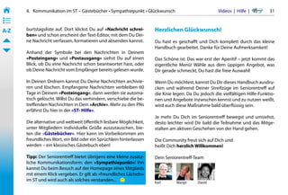 4.   Kommunikation im ST – Gästebücher • Sympathiepunkt • Glückwunsch                                              Videos  |  Hilfe  | 	   31
• ––
• ––
• ––
A-Z    burtstagsliste auf. Dort klickst Du auf »Nachricht schrei-     Herzlichen Glückwunsch!
       ben« und schon erscheint der Text-Editor, mit dem Du Dei-
       ne Nachricht verfassen, formatieren und absenden kannst.       Du hast es geschafft und Dich komplett durch das kleine
                                                                      Handbuch gearbeitet. Danke für Deine Aufmerksamkeit!
       Anhand der Symbole bei den Nachrichten in Deinem
       »Posteingang« und »Postausgang« siehst Du auf einen            Das Schöne ist: Das war erst der Aperitif – jetzt kommt das
       Blick, ob Du eine Nachricht schon beantwortet hast, oder       eigentliche Menü! Wähle aus dem üppigen Angebot, was
       ob Deine Nachricht vom Empfänger bereits gelesen wurde.        Dir gerade schmeckt, Du hast die freie Auswahl!

       In Deinen Ordnern kannst Du Deine Nachrichten archivie-        Wenn Du möchtest, kannst Du Dir dieses Handbuch ausdru-
       ren und löschen. Empfangene Nachrichten verbleiben 60          cken und während Deiner Streifzüge im Seniorentreff auf
       Tage in Deinem »Posteingang«, dann werden sie automa-          die Knie legen. Da Du jedoch die vielfältigen Hilfe-Funktio-
       tisch gelöscht. Willst Du das verhindern, verschiebe die be-   nen und Angebote inzwischen kennst und zu nutzen weißt,
       treffenden Nachrichten in Dein »Archiv«. Mehr zu den PNs       wird auch diese Maßnahme bald überflüssig sein.
       erfährst Du hier in der »ST- Hilfe«.
                                                                      Je mehr Du Dich im Seniorentreff bewegst und umsiehst,
       Die alternative und weltweit öffentlich lesbare Möglichkeit,   desto leichter wird Dir bald die Teilnahme und das Mitge-
       unter Mitgliedern individuelle Grüße auszutauschen, bie-       stalten am aktiven Geschehen von der Hand gehen.
       ten die »Gästebücher«. Hier kann im Vorbeikommen ein
       freundliches Wort, ein Bild oder ein Sprüchlein hinterlassen   Die Community freut sich auf Dich und
       werden – ein klassisches Gästebuch eben!                       heißt Dich herzlich Willkommen!

       Tipp: Der Seniorentreff bietet übrigens eine kleine zusätz-    Dein Seniorentreff-Team
       liche Kommunikationsform: den »Sympathiepunkt«! Ihn
       kannst Du beim Besuch auf der Homepage eines Mitglieds
       mit einem Klick vergeben. Er gilt als »freundliches Lächeln«
       im ST und wird auch als solches verstanden...                  Karl                    Margit              David
 