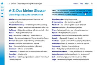 5.   Glossar – Die wichtigsten Begriffserklärungen                                            Videos  |  Hilfe  | 	     32
• ––
• ––
• ––
A-Z    A-Z: Das kleine Glossar                                       TIPP: 	 Die Begriffe sind entweder mit Seiten der ST-Hilfe,
                                                                     des Handbuchs, oder mit Wikipedia-Artikeln verlinkt. Wir
       Die wichtigsten Begriffe kurz erläutert                       danken Wikipedia für diesen Service.


       Admin = Kurzwort für Administrator (Benutzer mit              Eingabemaske = Bildschirmformular
       erweiterten Rechten)                                          Erstanmeldung = Die Registrierung im ST
       Amazon-Partnershop = Im ST integrierter Amazonshop            Facebook = Das weltweit größte soziale Netzwerk
       Anklicken = Klick mit der rechten Maustaste auf einen Link    Feature = Merkmal, Detail eines Angebotes
       Auflösung = Bildpunkte pro Länge (z.B. dots per inch = dpi)   Flyer = Faltblatt zu Werbe- und Informationszwecken
       Banner = Werbegrafik im Internet                              Forum = Marktplatz für Diskussionen
       Blog = Abkürzung für Weblog (Online-Tagebuch)                 Gästebuch = Platz zum Hinterlassen von Nachrichten
       Board = Übersichtsseite zu einem Themenbereich im Forum       Google+ = Das soziale Netzwerk von Google
       Browser = Programm zur Darstellung von Webseiten              Hardware = Geräte und Technik eines Computersystems
       Button = Grafisches Bedienelement mit Link                    Hilfevideo = Video als Anleitung zu einem Sachverhalt
       Chat = Elektronische Kommunikation in Echtzeit                Homepage = Website / Internetpräsenz
       Chatraum = Rahmen für einen Chat                              Icon = Als Symbol gestalteter Link (auch Button)
       Community = Gemeinschaft in einem sozialen Netzwerk           Kommentarfunktion = Option, Kommentare zu hinterlassen
       Copyright = Urheberrecht                                      Lebensbereiche = Vielseitiges Ressort im Seniorentreff
       Download = Übertragung von Daten aus dem Internet auf         Link = Verknüpfung zu einer Internetadresse (URL)
       Deinen Computer                                               Login = Anmeldevorgang bei einem Computersystem
 