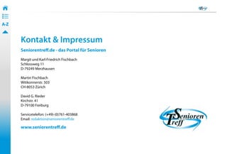 34
• ––
• ––
• ––
A-Z


       Kontakt & Impressum
       Seniorentreff.de - das Portal für Senioren
       Margit und Karl-Friedrich Fischbach
       Schlossweg 11
       D-79249 Merzhausen

       Martin Fischbach
       Witikonnerstr. 503
       CH-8053 Zürich

       David G. Rieder
       Kirchstr. 41
       D-79100 Freiburg

       Servicetelefon: (+49)-(0)761-403868
       Email: redaktion@seniorentreff.de

       www.seniorentreff.de
 