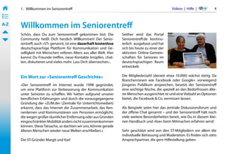 1.   Willkommen im Seniorentreff                                                              Videos  |  Hilfe  | 	      4
• ––
• ––
• ––
A-Z    Willkommen im Seniorentreff
       Schön, dass Du zum Seniorentreff gekommen bist. Die            Seither wird das Portal
       Community heißt Dich herzlich Willkommen! Der Senio-           Seniorentreff.de kontinu-
       rentreff, auch »ST« genannt, ist eine dauerhaft kostenlose     ierlich  ausgebaut und hat
       deutschsprachige Plattform für Kommunikation und Ge-           sich bis heute zu einer der
       selligkeit mit Menschen reiferen Alters aus aller Welt. Hier   aktivsten Online-Gemein-
       kannst Du Freunde treffen, neue Kontakte knüpfen, chat-        schaften für Senioren im
       ten, diskutieren und vieles mehr. Lass Dich überraschen...     deutschsprachigen Raum
                                                                      entwickelt.

       Ein Wort zur »Seniorentreff Geschichte«                        Die Mitgliederzahl (derzeit etwa 10.000) wächst stetig. Da
                                                                      Branchenriesen wie Facebook oder Google+ vorwiegend
       »Der Seniorentreff im Internet wurde 1998 gegründet,           jüngeres Publikum ansprechen, besetzt der Seniorentreff
       um eine Plattform zur Verbesserung der Kommunikation           eine wichtige Nische, die speziell an den Bedürfnissen älte-
       unter Senioren zu schaffen. Wir hatten aufgrund unserer        rer Menschen ausgerichtet ist und eine Vielzahl an Optionen
       beruflichen Erfahrungen und durch die vorausgegangene          bietet, die Facebook & Co. vermissen lassen.
       Gründung der »ZUM.de« (Zentrale für Unterrichtsmedien)
       erkannt, dass das Internet die Zusammenarbeit, das Ken-        Als Beispiele seien hier das zentrale Diskussionsforum und
       nenlernen und Kommunizieren von Personen ermöglicht,           der offene Chat genannt – und der Seniorentreff hält noch
       die wegen großer räumlicher Entfernung oder aus Gründen        viele weitere Besonderheiten bereit, wie Du in diesem klei-
       eingeschränkter Mobilität anders nicht zusammenkommen          nen Handbuch und »live« beim Mitmachen erfahren wirst!
       können. Diese Tatsache, so dachten wir uns, könnte gerade
       älteren Menschen wieder neue Welten erschließen.«              Sehr geschätzt wird von den ST-Mitgliedern vor allem die
                                                                      individuelle Betreuung und Moderation. Es finden sich stets
       Die ST-Gründer Margit und Karl                                 Ansprechpartner, die gern Hilfestellung geben.
 