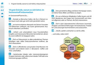 1.   10 gute Gründe, warum es sich lohnt, mitzumachen                                            Videos  |  Hilfe  |  	   5
• ––
• ––
• ––
A-Z    10 gute Gründe, warum es sich lohnt, im                       7 ... Dein persönliches Blog und Deine Homepage nutzen,
       Seniorentreff mitzumachen                                     um Deine Texte, Bilder und Videos zu zeigen.
       Im Seniorentreff kannst Du ...                                8 ... Dir von erfahrenen Mitgliedern helfen lassen und oft
       1 ... Kontakt zu Menschen halten, die Du in Deinem Le-        noch dazulernen, bei Fragen zum Seniorentreff, zum Inter-
                                                                     net allgemein oder zu Themen, die Dich interessieren.
       ben kaum noch oder gar nicht mehr persönlich siehst.

       2 ... ein kommunikatives Netzwerk mit Deinen Freunden         9 ... Dich in den Lebensbereichen informieren, bummeln,
                                                                     shoppen und Deine Erfahrungen mit Institutionen, Produk-
       und Bekannten aufbauen, das Euren gemeinsamen Aus-
                                                                     ten und Leistungen kommentieren und austauschen.
       tausch erleichtert und fördert.
                                                                     10 ... rätseln, spielen und lachen so viel Du willst.
       3 ... einfach und unkompliziert neue Freundschaften
       knüpfen und interessante Menschen kennenlernen, denen         ... und vieles, vieles mehr!
       Du sonst vielleicht nie begegnet wärst.

       4 ... Dich an Diskussionen zu allen erdenklichen Themen
                                                                                           SPASS &       CHAT &
       beteiligen oder selbst Diskussionsthemen eröffnen, die                              SPIELEN       FOREN
       Dich interessieren.

       5 ... Dich in öffentlichen und privaten Chat-Räumen mit                      BLOGS &         INFOS      TREFFS &
       Freunden und anderen Usern (= Benutzern)   treffen und                       VIDEOS          U.V.M.     GRUPPEN
       »live« unterhalten.

       6 ... bestehenden lokalen oder interessensbezogenen                                LERNEN & BILDER &
       Gruppen beitreten oder selbst einen lokalen Treff oder eine                        BILDUNG GALERIEN
       Interessensgruppe eröffnen.
 