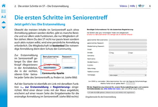 2.   Die ersten Schritte im ST – Die Erstanmeldung                                                   Videos  |  Hilfe  | 	   6
• ––
• ––
• ––
A-Z    Die ersten Schritte im Seniorentreff
       Jetzt geht’s los: Die Erstanmeldung
       Obwohl die meisten Inhalte im Seniorentreff auch ohne
       Anmeldung gelesen werden dürfen, gibt es manche Berei-
       che und vor allem viele Funktionen, die nur Mitgliedern of-
       fen stehen. Wenn Du den ST nicht nur passiv lesen sondern
       auch aktiv nutzen willst, wird eine persönliche Anmeldung
       erforderlich. Die Mitgliedschaft ist kostenlos! Die notwen-
       dige Anmeldung dient dem Schutz der Community.

       Zur Erstanmeldung
       im Seniorentreff ge-
       langst Du über den
       Knopf »Registrieren«
       in der Anmeldebox,
       die in der rechten,
       oberen Ecke   beina-
       he jeder Seite des Seniorentreffs zu finden ist. (siehe Bild)

       Auf der Startseite ist ebenfalls ein Link mit derselben Funk-
       tion »... zur Erstanmeldung = Registrierung« einge-
       richtet. Wird einer dieser Links mit der Maus angeklickt,
       erscheint auf einer neuen Seite die Eingabemaske für die
       erstmalige Anmeldung im Seniorentreff. (siehe Bild rechts)      Eingabemaske für die Erstanmeldung
 