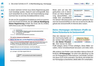 2.   Die ersten Schritte im ST – E-Mail-Bestätigung • Homepage                                  Videos  |  Hilfe  | 	      8
• ––
• ––
• ––
A-Z    In einem nächsten Schritt muss Deine Registrierung jetzt         Klicke jetzt auf den fett
       noch bestätigt werden. Dadurch wird sichergestellt, dass         gedruckten Link in Deiner
       auch tatsächlich Du es bist, der die Erstanmeldung vorge-        Email, um Deine Registrie-
       nommen hat. So wird das Anmeldeverfahren sicher.                 rung abzuschließen, und
                                                                        melde Dich anschließend
       An die von Dir angegebene Emailadresse wird nun automa-          mit Deinem Benutzernamen und Deinem geheimen Pass-
       tisch eine Email verschickt, die den Link zur Bestätigung        wort bei Seniorentreff.de an. Von nun an kannst Du alle An-
       Deiner Registrierung enthält. Die Email, die Du erhältst,        gebote des Seniorentreffs im Internet aktiv nutzen.
       sieht etwa so aus, wie hier abgebildet:

                                                                        Deine »Homepage« mit Deinem »Profil« ist
                 marion@muster.de
                                                                        Deine Visitenkarte im Seniorentreff
                                                                        Über den obersten Link in
                                                                        der Community-Spalte auf
                                                                        der rechten Seite gelangst
                                                                        Du »Zu Deiner Privatsei-
                                                                        te«. Dort kannst Du Dein
                                                                        Profil anlegen, Deine ST-Post erledigen, Deine Bilder ver-
                                                                        walten, Deine Schreibwerkstatt benutzen und vieles mehr.

                                                                        Alle anderen User finden unter derselben Adresse Deine öf-
                                                                        fentliche »ST-Homepage«. Sie sehen dort allerdings nur die
                                                                        von Dir freigegebenen Informationen und Inhalte und kön-
                                                                        nen daran auch nichts verändern. Das Recht, die Inhalte Dei-
                                                                        ner Homepage zu bearbeiten, bleibt allein Dir vorbehalten.
 