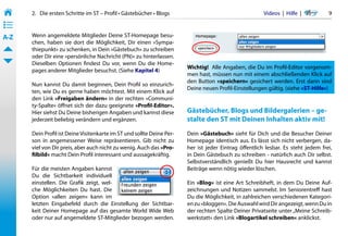 2.   Die ersten Schritte im ST – Profil • Gästebücher • Blogs                                    Videos  |  Hilfe  | 	      9
• ––
• ––
• ––
A-Z    Wenn angemeldete Mitglieder Deine ST-Homepage besu-
       chen, haben sie dort die Möglichkeit, Dir einen »Sympa-
       thiepunkt« zu schenken, in Dein »Gästebuch« zu schreiben
       oder Dir eine »persönliche Nachricht (PN)« zu hinterlassen.
       Dieselben Optionen findest Du vor, wenn Du die Home-
                                                                        Wichtig!  Alle Angaben, die Du im Profil-Editor vorgenom-
       pages anderer Mitglieder besuchst. (Siehe Kapitel 4)
                                                                        men hast, müssen nun mit einem abschließenden Klick auf
                                                                        den Button »speichern« gesichert werden. Erst dann sind
       Nun kannst Du damit beginnen, Dein Profil so einzurich-
                                                                        Deine neuen Profil-Einstellungen gültig. (siehe »ST-Hilfe«)
       ten, wie Du es gerne haben möchtest. Mit einem Klick auf
       den Link »Freigaben ändern« in der rechten »Communi-
       ty-Spalte« öffnet sich der dazu geeignete »Profil-Editor«.
       Hier siehst Du Deine bisherigen Angaben und kannst diese         Gästebücher, Blogs und Bildergalerien – ge-
       jederzeit beliebig verändern und ergänzen.                       stalte den ST mit Deinen Inhalten aktiv mit!
       Dein Profil ist Deine Visitenkarte im ST und sollte Deine Per-   Dein »Gästebuch« sieht für Dich und die Besucher Deiner
       son in angemessener Weise repräsentieren. Gib nicht zu           Homepage identisch aus. Es lässt sich nicht verbergen, da-
       viel von Dir preis, aber auch nicht zu wenig. Auch das »Pro-     her ist jeder Eintrag öffentlich lesbar. Es steht jedem frei,
       filbild« macht Dein Profil interessant und aussagekräftig.       in Dein Gästebuch zu schreiben - natürlich auch Dir selbst.
                                                                        Selbstverständlich genießt Du hier Hausrecht und kannst
       Für die meisten Angaben kannst                                   Beiträge wenn nötig wieder löschen.
       Du die Sichtbarkeit individuell
       einstellen. Die Grafik zeigt, wel-                               Ein »Blog« ist eine Art Schreibheft, in dem Du Deine Auf-
       che Möglichkeiten Du hast. Die                                   zeichnungen und Notizen sammelst. Im Seniorentreff hast
       Option »allen zeigen« kann im                                    Du die Möglichkeit, in zahlreichen verschiedenen Kategori-
       letzten Eingabefeld durch die Einstellung der Sichtbar-          en zu »bloggen«. Die Auswahl wird Dir angezeigt, wenn Du in
       keit Deiner Homepage auf das gesamte World Wide Web              der rechten Spalte Deiner Privatseite unter „Meine Schreib-
       oder nur auf angemeldete ST-Mitglieder bezogen werden.           werkstatt« den Link »Blogartikel schreiben« anklickst.
 