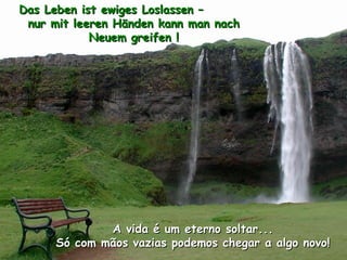 Das Leben ist ewiges Loslassen –
 nur mit leeren Händen kann man nach
            Neuem greifen !




              A vida é um eterno soltar...
      Só com mãos vazias podemos chegar a algo novo!
 