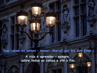 Das Leben ist lernen – immer, überall und bis zum Ende !
             A vida é aprender – sempre,
           sobre todas as coisas e até o fim.
 