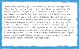 „Sie brauchen die Zuneigung und Bewunderung anderer, dabei neigen Sie zu
Selbstkritik. Zwar hat Ihre Persönlichkeit einige Schwächen, doch können Sie
diese im allgemeinen ausgleichen. Sie haben beträchtliche Fähigkeiten, die
brachliegen, statt dass Sie sie zu Ihrem Vorteil nutzen. Äußerlich diszipliniert
und kontrolliert, fühlen Sie sich innerlich ängstlich und unsicher. Mitunter
zweifeln Sie ernstlich an der Richtigkeit Ihres Tuns und Ihrer Entscheidungen.
Sie bevorzugen ein gewisses Maß an Abwechslung und Veränderung, und Sie
sind unzufrieden, wenn Sie von Verboten und Beschränkungen eingeengt
werden. Sie sind stolz auf Ihr unabhängiges Denken und nehmen anderer Leute
Aussagen nicht unbewiesen hin. Doch erachten Sie es als unklug, sich anderen
zu freimütig zu öffnen. Manchmal verhalten Sie sich extrovertiert, leutselig und
aufgeschlossen, manchmal auch introvertiert, skeptisch und zurückhaltend.
Ihre Wünsche scheinen mitunter eher unrealistisch.“

 
