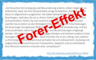 „Sie brauchen die Zuneigung und Bewunderung anderer, dabei neigen Sie zu
Selbstkritik. Zwar hat Ihre Persönlichkeit einige Schwächen, doch können Sie
diese im allgemeinen ausgleichen. Sie haben beträchtliche Fähigkeiten, die
brachliegen, statt dass Sie sie zu Ihrem Vorteil nutzen. Äußerlich diszipliniert
und kontrolliert, fühlen Sie sich innerlich ängstlich und unsicher. Mitunter
zweifeln Sie ernstlich an der Richtigkeit Ihres Tuns und Ihrer Entscheidungen.
Sie bevorzugen ein gewisses Maß an Abwechslung und Veränderung, und Sie
sind unzufrieden, wenn Sie von Verboten und Beschränkungen eingeengt
werden. Sie sind stolz auf Ihr unabhängiges Denken und nehmen anderer Leute
Aussagen nicht unbewiesen hin. Doch erachten Sie es als unklug, sich anderen
zu freimütig zu öffnen. Manchmal verhalten Sie sich extrovertiert, leutselig und
aufgeschlossen, manchmal auch introvertiert, skeptisch und zurückhaltend.
Ihre Wünsche scheinen mitunter eher unrealistisch.“
http://de.wikipedia.org/wiki/Barnum-Effekt

 