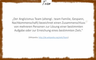 Team
„Der Anglizismus Team (altengl.: team Familie, Gespann,
Nachkommenschaft) bezeichnet einen Zusammenschluss
von mehreren Personen zur Lösung einer bestimmten
Aufgabe oder zur Erreichung eines bestimmten Ziels.“
(Wikipedia: http://de.wikipedia.org/wiki/Team)

 