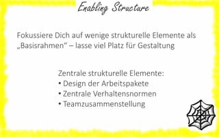 Enabling Structure
Fokussiere Dich auf wenige strukturelle Elemente als
„Basisrahmen“ – lasse viel Platz für Gestaltung
Zentrale strukturelle Elemente:
• Design der Arbeitspakete
• Zentrale Verhaltensnormen
• Teamzusammenstellung

 