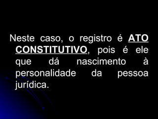 Neste caso, o registro é  ATO CONSTITUTIVO , pois é ele que dá nascimento à personalidade da pessoa jurídica. 
