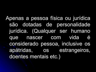 Apenas a pessoa física ou jurídica são dotadas de personalidade jurídica. (Qualquer ser humano que nascer com vida é considerado pessoa, inclusive os apátridas, os estrangeiros, doentes mentais etc.) 