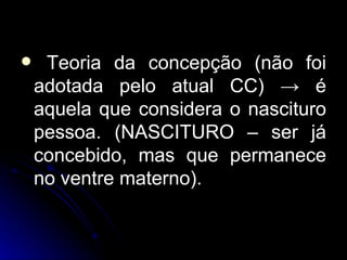 Teoria da concepção (não foi adotada pelo atual CC)  ->  é aquela que considera o nascituro pessoa. (NASCITURO – ser já concebido, mas que permanece no ventre materno). 