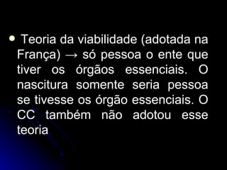 Teoria da viabilidade (adotada na França)  ->  só pessoa o ente que tiver os órgãos essenciais. O nascitura somente seria pessoa se tivesse os órgão essenciais. O CC também não adotou esse teoria 
