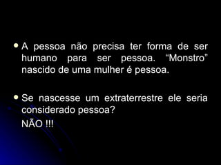 A pessoa não precisa ter forma de ser humano para ser pessoa. “Monstro” nascido de uma mulher é pessoa. Se nascesse um extraterrestre ele seria considerado pessoa? NÃO !!! 