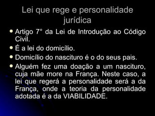 Lei que rege e personalidade jurídica Artigo 7° da Lei de Introdução ao Código Civil. É a lei do domicílio. Domicílio do nascituro é o do seus pais. Alguém fez uma doação a um nascituro, cuja mãe more na França. Neste caso, a lei que regerá a personalidade será a da França, onde a teoria da personalidade adotada é a da VIABILIDADE. 