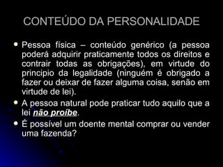 CONTEÚDO DA PERSONALIDADE Pessoa física – conteúdo genérico (a pessoa poderá adquirir praticamente todos os direitos e contrair todas as obrigações), em virtude do principio da legalidade (ninguém é obrigado a fazer ou deixar de fazer alguma coisa, senão em virtude de lei). A pessoa natural pode praticar tudo aquilo que a lei  não proíbe . É possível um doente mental comprar ou vender uma fazenda? 