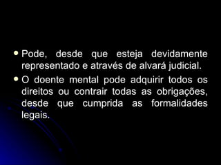 Pode, desde que esteja devidamente representado e através de alvará judicial. O doente mental pode adquirir todos os direitos ou contrair todas as obrigações, desde que cumprida as formalidades legais. 