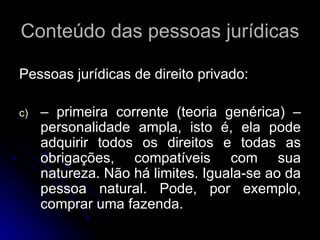 Conteúdo das pessoas jurídicas Pessoas jurídicas de direito privado: – primeira corrente (teoria genérica) – personalidade ampla, isto é, ela pode adquirir todos os direitos e todas as obrigações, compatíveis com sua natureza. Não há limites. Iguala-se ao da pessoa natural. Pode, por exemplo, comprar uma fazenda. 