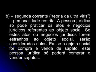 b) – segunda corrente (“teoria da ultra viris”) – personalidade restrita. A pessoa jurídica só pode praticar os atos e negócios jurídicos referentes ao objeto social. Se estes atos ou negócios jurídicos forem estranhos ao objeto social, serão considerados nulos. Ex. se o objeto social for compra e venda de sapato, este pessoa jurídica só poderá comprar e vender sapatos. 
