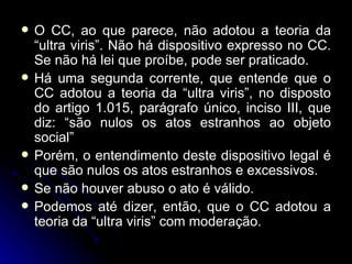 O CC, ao que parece, não adotou a teoria da “ultra viris”. Não há dispositivo expresso no CC. Se não há lei que proíbe, pode ser praticado. Há uma segunda corrente, que entende que o CC adotou a teoria da “ultra viris”, no disposto do artigo 1.015, parágrafo único, inciso III, que diz: “são nulos os atos estranhos ao objeto social” Porém, o entendimento deste dispositivo legal é que são nulos os atos estranhos e excessivos. Se não houver abuso o ato é válido. Podemos até dizer, então, que o CC adotou a teoria da “ultra viris” com moderação. 