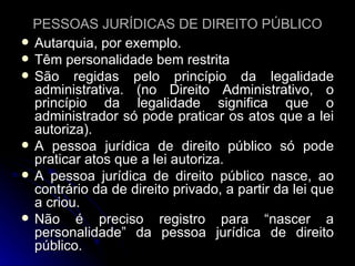 PESSOAS JURÍDICAS DE DIREITO PÚBLICO Autarquia, por exemplo. Têm personalidade bem restrita São regidas pelo princípio da legalidade administrativa. (no Direito Administrativo, o princípio da legalidade significa que o administrador só pode praticar os atos que a lei autoriza). A pessoa jurídica de direito público só pode praticar atos que a lei autoriza. A pessoa jurídica de direito público nasce, ao contrário da de direito privado, a partir da lei que a criou. Não é preciso registro para “nascer a personalidade” da pessoa jurídica de direito público. 