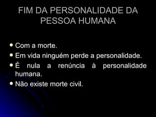 FIM DA PERSONALIDADE DA PESSOA HUMANA Com a morte. Em vida ninguém perde a personalidade. É nula a renúncia à personalidade humana. Não existe morte civil. 