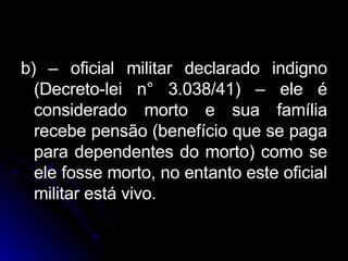 b) – oficial militar declarado indigno (Decreto-lei n° 3.038/41) – ele é considerado morto e sua família recebe pensão (benefício que se paga para dependentes do morto) como se ele fosse morto, no entanto este oficial militar está vivo. 