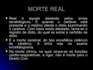 Real é aquela atestada pelos sinais tanatológicos. É quando o cadáver está presente e o médico atesta o óbito examinando o cadáver. Com base neste atestado, lavra-se o registro de óbito, do qual se extrai a certidão de óbito. É a morte cerebral, do tipo encefálica (silêncio do cérebro). A linha reta no exame encefalograma.  Na morte clinica, na qual cessa-se as funções cardio-respiratórias, a rigor, não é morte para o Direito Civil. MORTE REAL 