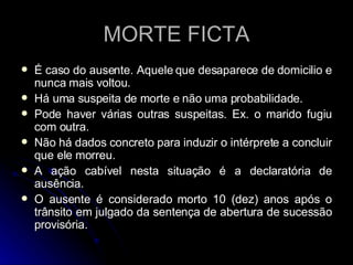 MORTE FICTA É caso do ausente. Aquele que desaparece de domicilio e nunca mais voltou. Há uma suspeita de morte e não uma probabilidade. Pode haver várias outras suspeitas. Ex. o marido fugiu com outra.  Não há dados concreto para induzir o intérprete a concluir que ele morreu. A ação cabível nesta situação é a declaratória de ausência. O ausente é considerado morto 10 (dez) anos após o trânsito em julgado da sentença de abertura de sucessão provisória. 
