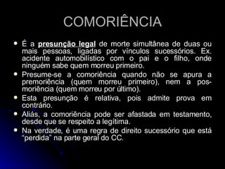 COMORIÊNCIA É a  presunção legal  de morte simultânea de duas ou mais pessoas, ligadas por vínculos sucessórios. Ex. acidente automobilístico com o pai e o filho, onde ninguém sabe quem morreu primeiro. Presume-se a comoriência quando não se apura a premoriência (quem morreu primeiro), nem a pos-moriência (quem morreu por último). Esta presunção é relativa, pois admite prova em contrário. Aliás, a comoriência pode ser afastada em testamento, desde que se respeito a legítima. Na verdade, é uma regra de direito sucessório que está “perdida” na parte geral do CC. 
