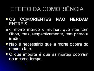 EFEITO DA COMORIÊNCIA OS COMORIENTES  NÃO HERDAM  ENTRE SI. Ex. morre marido e mulher, que não tem filhos, mas, respectivamente, tem primo e irmão. Não é necessário que a morte ocorra do mesmo fato. O que importa é que as mortes ocorram ao mesmo tempo. 