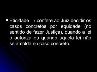 Eticidade  ->  confere ao Juiz decidir os casos concretos por equidade (no sentido de fazer Justiça), quando a lei o autoriza ou quando aquela lei não se amolda no caso concreto. 